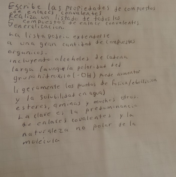 Escribe las propietades de compuestos 
de enlaces convulentes 
Realiza on listato te fodos los 
Seneraizactos de enlace convalentes. 
ha listaposric extenderse 
a una gran cantifad decompuesies 
orguniccs- 
incluyento alcoholes de cadeno 
larga (aungeia polarifad ded 
grupc hidroxilo (-OH) prede aumentar 
li geramente los puntos de fosicn /ebullicion 
y la sciubilidad en agua) 
esteres, aminas y muchos ofres. 
La clave ci la predominancia 
de enlaces covalentes y la 
natoraleza no polar de la 
moleivia