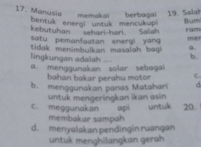 Manusia memakai berbagai 19. Salah
bentuk energi untuk mencukupi Bumi
kebutuhan sehari-hari. Salah ram
satu pemanfaatan energi yang mer
tidak menimbulkan masalah bagi a.
lingkungan adalah ....
b.
a. menggunakan solar sebagai
bahan bakar perahu motor
C.
b. menggunakan panas Matahari d
untuk mengeringkan ikan asin
C. meggunakan api untuk 20.
membakar sampah
d. menyalakan pendingin ruangan
untuk menghilangkan gerah