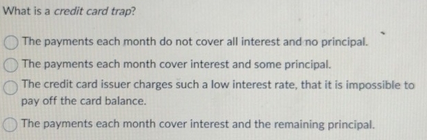 What is a credit card trap?
The payments each month do not cover all interest and no principal.
The payments each month cover interest and some principal.
The credit card issuer charges such a low interest rate, that it is impossible to
pay off the card balance.
The payments each month cover interest and the remaining principal.