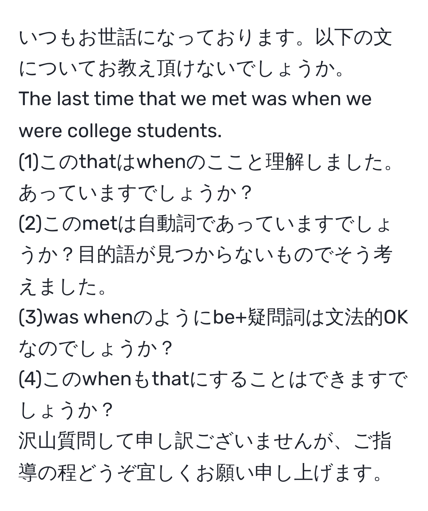 いつもお世話になっております。以下の文についてお教え頂けないでしょうか。  
The last time that we met was when we were college students.  
(1)このthatはwhenのここと理解しました。あっていますでしょうか？  
(2)このmetは自動詞であっていますでしょうか？目的語が見つからないものでそう考えました。  
(3)was whenのようにbe+疑問詞は文法的OKなのでしょうか？  
(4)このwhenもthatにすることはできますでしょうか？  
沢山質問して申し訳ございませんが、ご指導の程どうぞ宜しくお願い申し上げます。