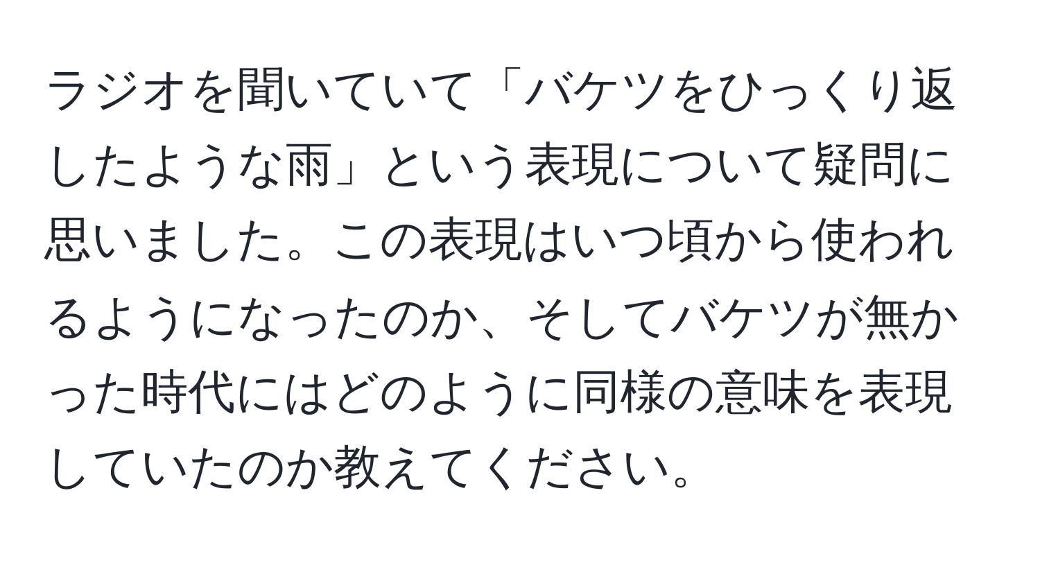 ラジオを聞いていて「バケツをひっくり返したような雨」という表現について疑問に思いました。この表現はいつ頃から使われるようになったのか、そしてバケツが無かった時代にはどのように同様の意味を表現していたのか教えてください。