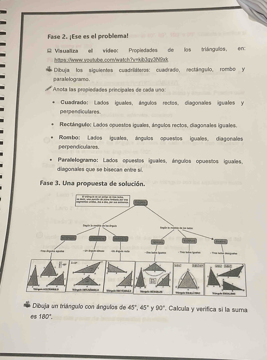 Fase 2. ¡Ese es el problema! 
Visualiza el vídeo: Propiedades de los triángulos, _en: 
https://www.youtube.com/watch?v=kib3gy3N9xk 
Dibuja los siguientes cuadriláteros: cuadrado, rectángulo, rombo y 
paralelogramo. 
Anota las propiedades principales de cada uno: 
Cuadrado: Lados iguales, ángulos rectos, diagonales iguales y 
perpendiculares. 
Rectángulo: Lados opuestos iguales, ángulos rectos, diagonales iguales. 
Rombo: Lados iguales, ángulos opuestos iguales, diagonales 
perpendiculares. 
Paralelogramo: Lados opuestos iguales, ángulos opuestos iguales, 
diagonales que se bisecan entre sí. 
Fase 3. Una propuesta de solución. 
Dibuja un triángulo con ángulos de 45°, 45° y 90°. Calcula y verifica si la suma 
es 180°.