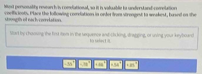 Most personality research is correlational, so it is valuable to understand correlation 
coefficients. Place the following correlations in order from strongest to weakest, based on the 
strength of each correlation. 
Start by choosing the first item in the sequence and clicking, dragging, or using your keyboard 
to select it.
55° -7a^+ 4.66 |5-| +.05°