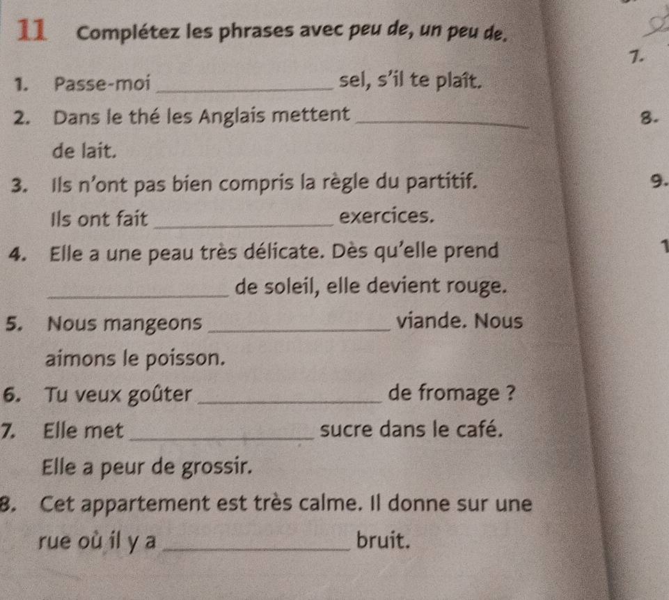 Complétez les phrases avec peu de, un peu de. 
1. 
1. Passe-moi _sel, s’il te plaît. 
2. Dans le thé les Anglais mettent _8. 
de lait. 
3. Ils n’ont pas bien compris la règle du partitif. 9. 
Ils ont fait _exercices. 
4. Elle a une peau très délicate. Dès qu'elle prend 
1 
_de soleil, elle devient rouge. 
5. Nous mangeons _viande. Nous 
aimons le poisson. 
6. Tu veux goûter _de fromage ? 
7. Elle met _sucre dans le café. 
Elle a peur de grossir. 
8. Cet appartement est très calme. Il donne sur une 
rue où il y a _bruit.