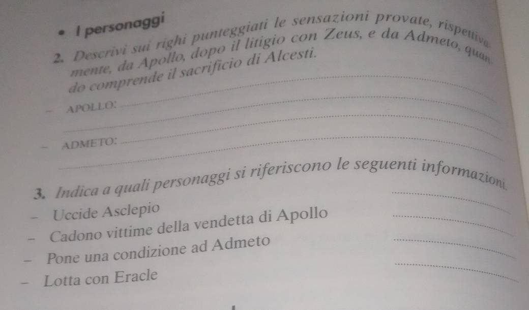 personaggi 
2. Descrivi sui righi punteggiati le sensazioni provate, rispettiva 
mente, da Apollo, dopo il litigio con Zeus, e da Admeto, quan 
_ 
do comprende il sacrificio di Alcesti. 
_ 
APOLLO: 
_ 
- ADMETO: 
_ 
3. Indica a quali personaggi si riferiscono le seguenti informazioni. 
Uccide Asclepio 
Cadono vittime della vendetta di Apollo_ 
- Pone una condizione ad Admeto 
_ 
- Lotta con Eracle 
_