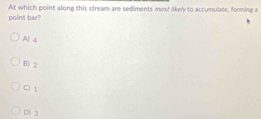 At which point along this stream are sediments most likely to accumulate, forming a
point bar?
A) 4
B) 2
C) 1
D) 3