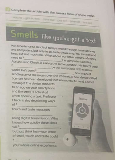 Complete the article with the correct form of these verbs 
ad to , ges ac mns mvs out put rll take olf by out 
Smells like you've got a'text 
We experience so much of today's world through smartphones 
and computers, but only in an audio-visual way. You can see and 
hear, but not much else. What about our other senses-- do they 
need to ' 
? A computer scientist 
Adrian David Cheok, is asking the same question. He hasn't been 
by the limitations of the online 
world. He's been ?_ new ways of 
sending sense messages over the internet. A new device called 
Scentee has been developed that allows you to send a smell 
message! The device connects 
to an app on your smartphone 
and the smell is activated 
when opening a text. Professor 
Scurtan 
Cheok is also developing ways 
_ 
of 
touch and taste messages 
_ 
using digital transmission. Who 
knows how quickly these ideas 
will 
_. 
but just think how your sense 
of smeil, touch and taste could 
_ 
4 
your whole anline experience.