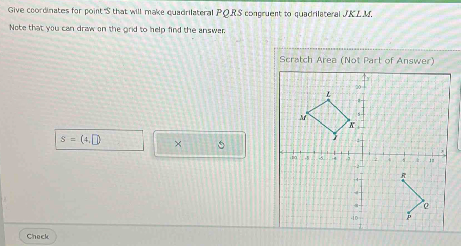 Give coordinates for point: S that will make quadrilateral PQRS congruent to quadrilateral JKLM. 
Note that you can draw on the grid to help find the answer. 
Scratch Area (Not Part of Answer)
S=(4,□ )
× 
Check