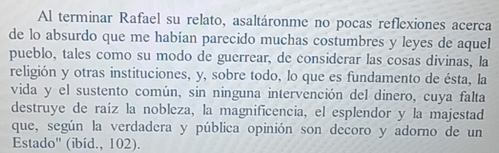 Al terminar Rafael su relato, asaltáronme no pocas reflexiones acerca 
de lo absurdo que me habían parecido muchas costumbres y leyes de aquel 
pueblo, tales como su modo de guerrear, de considerar las cosas divinas, la 
religión y otras instituciones, y, sobre todo, lo que es fundamento de ésta, la 
vida y el sustento común, sin ninguna intervención del dinero, cuya falta 
destruye de raíz la nobleza, la magnificencia, el esplendor y la majestad 
que, según la verdadera y pública opinión son decoro y adorno de un 
Estado' (ibíd., 102).