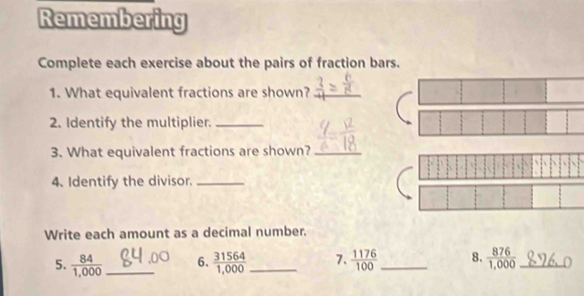 Remembering 
Complete each exercise about the pairs of fraction bars. 
1. What equivalent fractions are shown?_ 
2. Identify the multiplier._ 
3. What equivalent fractions are shown?_ 
4. Identify the divisor._ 
Write each amount as a decimal number. 
5.  84/1,000  _ 6.  31564/1,000  _7.  1176/100  _ 8.  876/1,000  _ 0