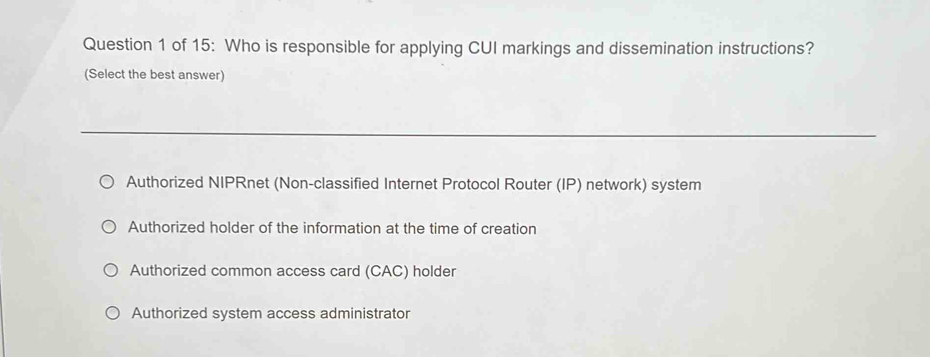 of 15: Who is responsible for applying CUI markings and dissemination instructions?
(Select the best answer)
Authorized NIPRnet (Non-classified Internet Protocol Router (IP) network) system
Authorized holder of the information at the time of creation
Authorized common access card (CAC) holder
Authorized system access administrator