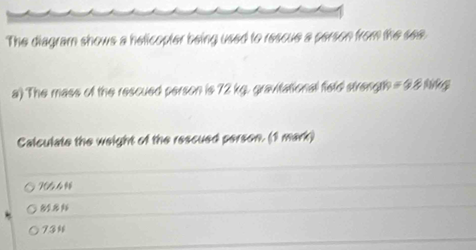 The diagram shows a helicopter being used to rescue a person from the see.
a) The mass of the rescued person is 72 kg, gravitational field strength = Đ 8 Mg
Calculate the weight of the rescued person. (1 mark)
765
8
73%