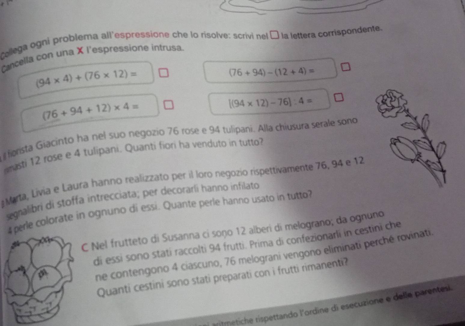 Collega ogni problema all'espressione che lo risolve: scrivi nel É la lettera corrispondente. 
Cancella con una X l'espressione intrusa.
(94* 4)+(76* 12)=
(76+94)-(12+4)=
(76+94+12)* 4=
[(94* 12)-76]:4=
forista Giacinto ha nel suo negozio 76 rose e 94 tulipani. Alla chiusura serale sono 
amasti 12 rose e 4 tulipani. Quanti fiori ha venduto in tutto? 
Marta, Livia e Laura hanno realizzato per il loro negozio rispettivamente 76, 94 e 12
segralibri di stoffa intrecciata; per decorarli hanno infilato
4 perle colorate in ognuno di essi. Quante perle hanno usato in tutto? 
C Nel frutteto di Susanna ci soño 12 alberi di melograno; da ognuno 
di essi sono stati raccolti 94 frutti. Prima di confezionarli in cestini che 
ne contengono 4 ciascuno, 76 melograni vengono eliminati perché rovinati 
Quanti cestini sono stati preparati con i frutti rimanenti? 
metiche rispettando l'ordine di esecuzione e delle parentes