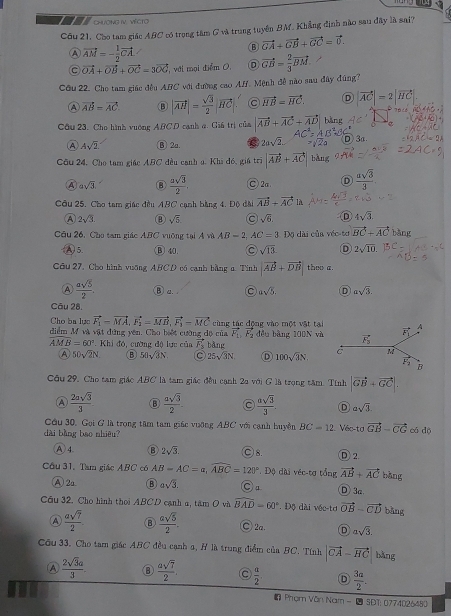 ChưÔNG IV. VÉCTO
Câu 21, Cho tam giác ABC có trọng tâm G và trung tuyên BM. Khẳng định nào sau đây là sai?
vector AM=- 1/2 vector CA.
⑬ vector GA+vector GB+vector GC=vector 0.
C vector OA+vector OB+vector OC=3vector OC T, với mại điểm 0. D vector GB= 2/3 vector BM
Cầu 22. Cho tam giáo đều ABC với đường cao Af. Mệnh đề nào sau đây đúng?
④ vector AB=vector AC ⑧ |vector AH|= sqrt(3)/2 |vector HC vector HB=vector HC. D |vector AC|=2|vector HC|
Cầu 23. Cho hình vuờng ABCD cạnh a. Giá trị của |vector AB+vector AC+vector A| bǎng
A Asqrt(2) ⑬ 2u. C 2asqrt(2).
Cầu 24, Cho tam giác ABC đều canh a. Khi đó, giá trì |vector AB+vector AC| bǎng
A asqrt(3) ⑧  asqrt(3)/2 . C 2a Ⓓ  asqrt(3)/3 .
Cầu 25. Cho tam giác đều ABC cạnh bằng 4. Độ đài vector AB+vector ACu
A 2sqrt(3). ⑧ sqrt(5) sqrt(6). 4sqrt(3).
Cầu 26, Cho tam giác ABC vưỡng tại A và AB-2 AC=3DC dài của véc-tơ vector BC+vector AC bǎng
A)5. Ⓑ 40. sqrt(13) D 2sqrt(10).
Câu 27. Cho hình vuỡng ABCD có canh bằng a. Tinh |vector AB+vector DB| thee a.
Ⓐ  asqrt(5)/2 . B a asqrt(5) D asqrt(3).
Câu 28.
Cho ba lực vector F_1-vector MA,vector F_1=vector MB,vector F_1=vector MC
diểm M và vật đứng yên. Cho biết cường độ của cùng tác động vào một vật ta đều bàng 100N và
vector F_1,vector F_2
AMB=60° |(h) đó, cường dộ lực của F_3 bàng
A 50sqrt(2)N. ⑧ 50sqrt(3)N 25sqrt(3)N. D 100sqrt(3)N.
Câu 29, Cho tam giác ABC là tam giác đều cạnh 2a với G là trọng tâm. Tính |vector GB+vector GC|.
A  2asqrt(3)/3  Ⓑ  asqrt(3)/2 .  asqrt(3)/3  D asqrt(3).
Cầu 30, Gọi G là trong tâm tam giác vuỡng ABC với cạnh huyền BC=12 Véo-tơ vector GB-vector CG
dài bằng bao nhiêu? cá dộ
A 4. B 2sqrt(3) C)8 D 2
Cầu 31, Tam giáo ABC có AB=AC=a,widehat ABC=120° * Độ dài véc-tợ tổng vector AB+vector AC bàng
A2a B asqrt(3). ○ a D 3a
Cầu 32. Cho hình thời ABCD cạnh a, tâm O và widehat BAD=60°. Độ dài véc-tơ vector OB-vector CD bǎng
A  asqrt(7)/2  ⑧  asqrt(5)/2 . ○ 2a. D asqrt(3).
Cầu 33, Cho tam giác ABC đều cạnh 1, H là trung điểm của BC. Tính |vector CA-vector HC bǎng
A  2sqrt(3)a/3  ⑧  asqrt(7)/2 .  a/2  D  3a/2 .
Phom Văn Nam -  SDT: 0774026480