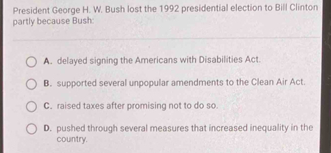 President George H. W. Bush lost the 1992 presidential election to Bill Clinton
partly because Bush:
A. delayed signing the Americans with Disabilities Act.
B. supported several unpopular amendments to the Clean Air Act.
C. raised taxes after promising not to do so.
D. pushed through several measures that increased inequality in the
country.