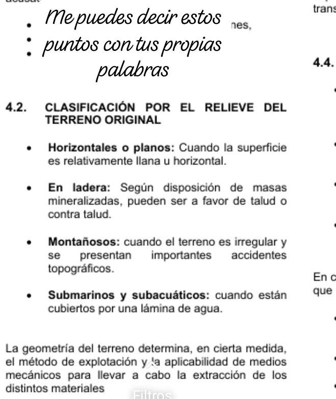 trans
Me puedes decir estos nes,
puntos con tus propias
palabras
4.4.
4.2. CLASIFICación POr EL rELIEVE del
TERRENO ORIGINAL
Horizontales o planos: Cuando la superficie
es relativamente llana u horizontal.
En ladera: Según disposición de masas
mineralizadas, pueden ser a favor de talud o
contra talud.
Montañosos: cuando el terreno es irregular y
se presentan importantes accidentes
topográficos.
En c
Submarinos y subacuáticos: cuando están que
cubiertos por una lámina de agua.
La geometría del terreno determina, en cierta medida,
el método de explotación y la aplicabilidad de medios
mecánicos para llevar a cabo la extracción de los
distintos materiales