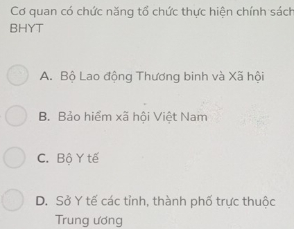 Cơ quan có chức năng tổ chức thực hiện chính sách
BHYT
A. Bộ Lao động Thương binh và Xã hội
B. Bảo hiểm xã hội Việt Nam
C. Bộ Y tế
D. Sở Y tế các tỉnh, thành phố trực thuộc
Trung ương