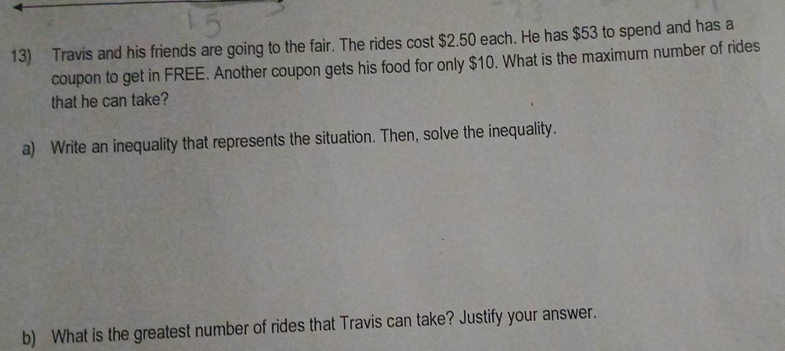 Travis and his friends are going to the fair. The rides cost $2.50 each. He has $53 to spend and has a 
coupon to get in FREE. Another coupon gets his food for only $10. What is the maximum number of rides 
that he can take? 
a) Write an inequality that represents the situation. Then, solve the inequality. 
b) What is the greatest number of rides that Travis can take? Justify your answer.