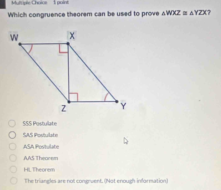 Which congruence theorem can be used to prove △ WXZ≌ △ YZX ?
SSS Postulate
SAS Postulate
ASA Postulate
AAS Theorem
HL Theorem
The triangles are not congruent. (Not enough information)