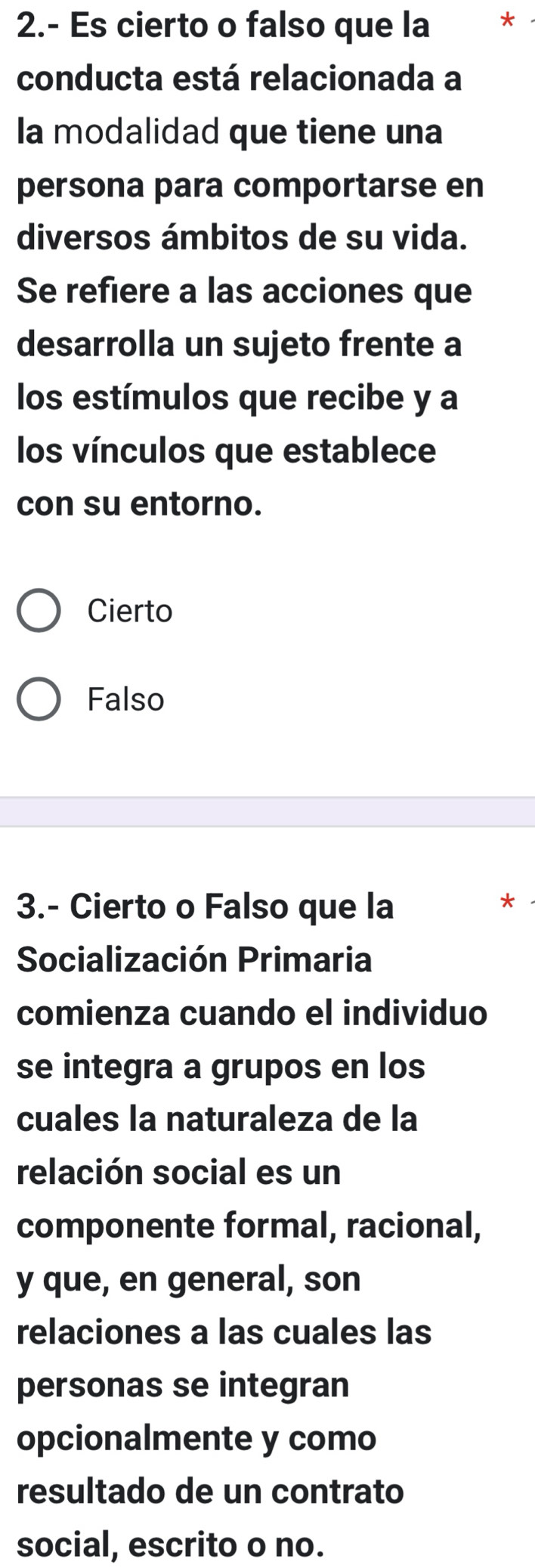 2.- Es cierto o falso que la *
conducta está relacionada a
Ia modalidad que tiene una
persona para comportarse en
diversos ámbitos de su vida.
Se refiere a las acciones que
desarrolla un sujeto frente a
los estímulos que recibe y a
los vínculos que establece
con su entorno.
Cierto
Falso
3.- Cierto o Falso que la
*
Socialización Primaria
comienza cuando el individuo
se integra a grupos en los
cuales la naturaleza de la
relación social es un
componente formal, racional,
y que, en general, son
relaciones a las cuales las
personas se integran
opcionalmente y como
resultado de un contrato
social, escrito o no.