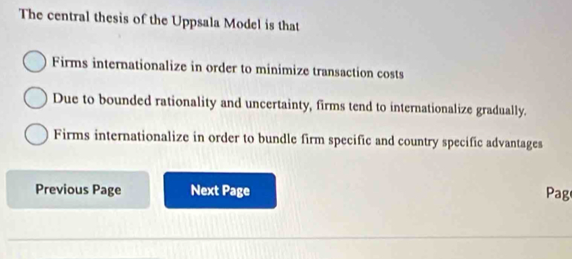 The central thesis of the Uppsala Model is that
Firms internationalize in order to minimize transaction costs
Due to bounded rationality and uncertainty, firms tend to internationalize gradually.
Firms internationalize in order to bundle firm specific and country specific advantages
Previous Page Next Page Pag