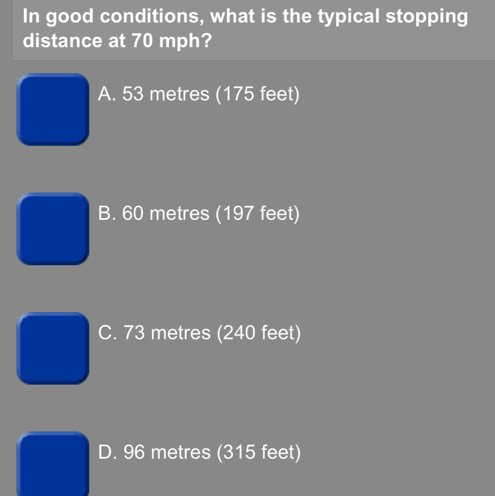 In good conditions, what is the typical stopping
distance at 70 mph?
A. 53 metres (175 feet)
B. 60 metres (197 feet)
C. 73 metres (240 feet)
D. 96 metres (315 feet)