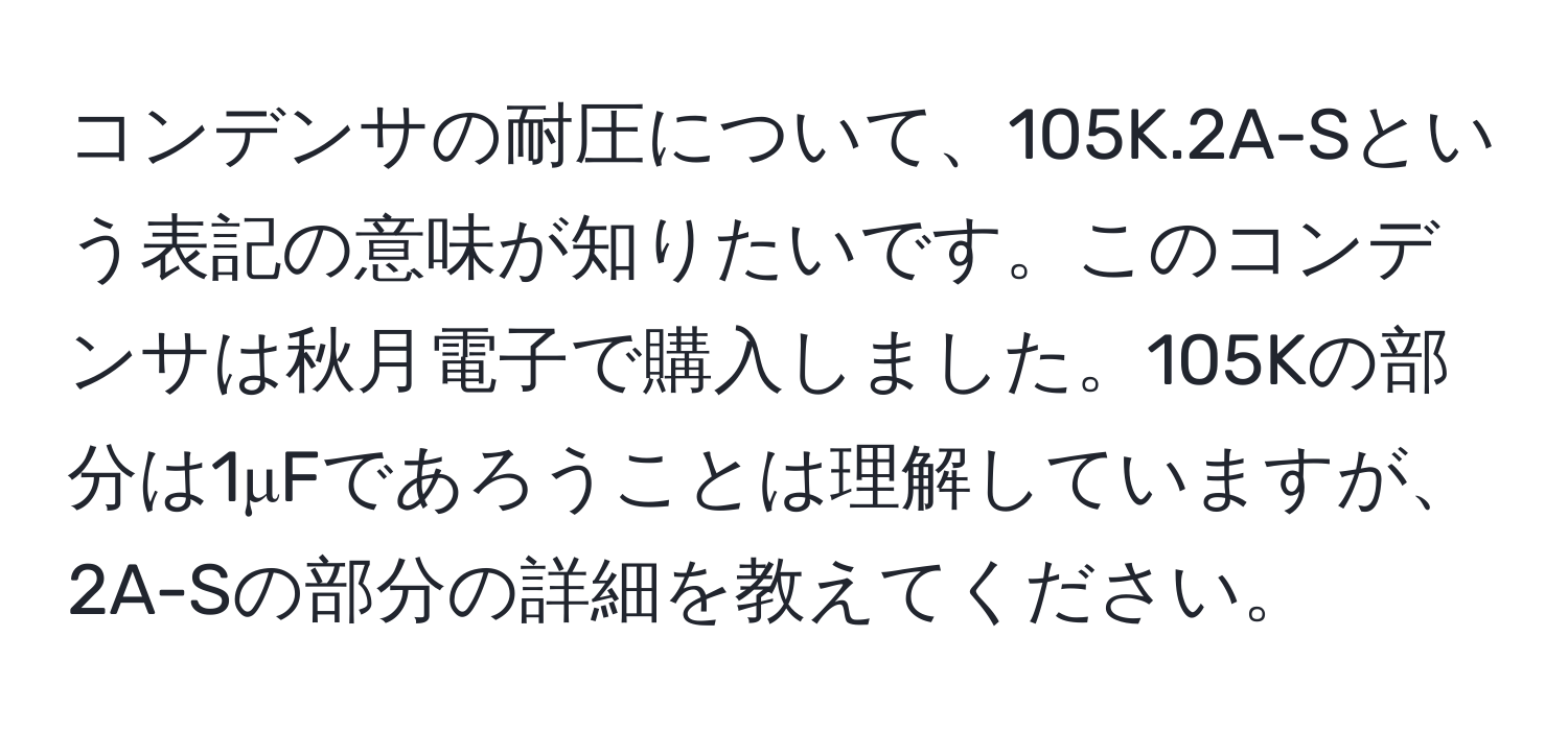 コンデンサの耐圧について、105K.2A-Sという表記の意味が知りたいです。このコンデンサは秋月電子で購入しました。105Kの部分は1μFであろうことは理解していますが、2A-Sの部分の詳細を教えてください。