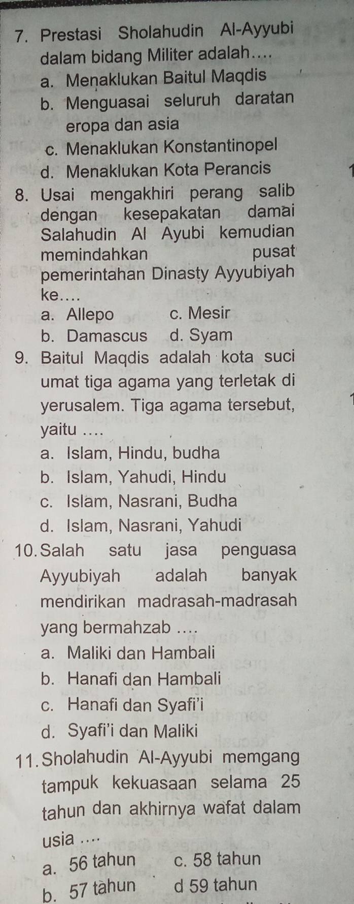 Prestasi Sholahudin Al-Ayyubi
dalam bidang Militer adalah....
a. Menaklukan Baitul Maqdis
b. Menguasai seluruh daratan
eropa dan asia
c. Menaklukan Konstantinopel
d. Menaklukan Kota Perancis
8. Usai mengakhiri perang salib
dengan kesepakatan damai
Salahudin Al Ayubi kemudian
memindahkan pusat
pemerintahan Dinasty Ayyubiyah
ke....
a. Allepo c. Mesir
b. Damascus d. Syam
9. Baitul Maqdis adalah kota suci
umat tiga agama yang terletak di
yerusalem. Tiga agama tersebut,
yaitu .._
a. Islam, Hindu, budha
b. Islam, Yahudi, Hindu
c. Islam, Nasrani, Budha
d. Islam, Nasrani, Yahudi
10. Salah satu jasa penguasa
Ayyubiyah adalah banyak
mendirikan madrasah-madrasah
yang bermahzab ....
a. Maliki dan Hambali
b. Hanafi dan Hambali
c. Hanafi dan Syafi’i
d. Syafi’i dan Maliki
11. Sholahudin Al-Ayyubi memgang
tampuk kekuasaan selama 25
tahun dan akhirnya wafat dalam
usia ....
a. 56 tahun c. 58 tahun
b. 57 tàhun d 59 tahun