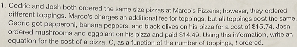 Cedric and Josh both ordered the same size pizzas at Marco’s Pizzeria; however, they ordered
different toppings. Marco’s charges an additional fee for toppings, but all toppings cost the same.
Cedric got pepperoni, banana peppers, and black olives on his pizza for a cost of $15.74. Josh
ordered mushrooms and eggplant on his pizza and paid $14.49. Using this information, write an
equation for the cost of a pizza, C, as a function of the number of toppings, t ordered.