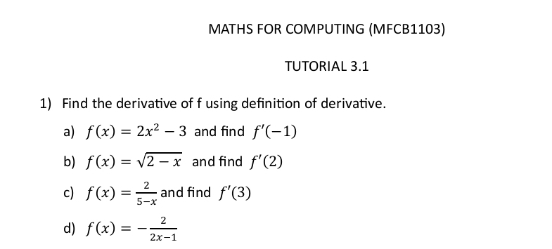 MATHS FOR COMPUTING (MFCB1103) 
TUTORIAL 3.1 
1) Find the derivative of f using definition of derivative. 
a) f(x)=2x^2-3 and find f'(-1)
b) f(x)=sqrt(2-x) and find f'(2)
c) f(x)= 2/5-x  and find f'(3)
d) f(x)=- 2/2x-1 