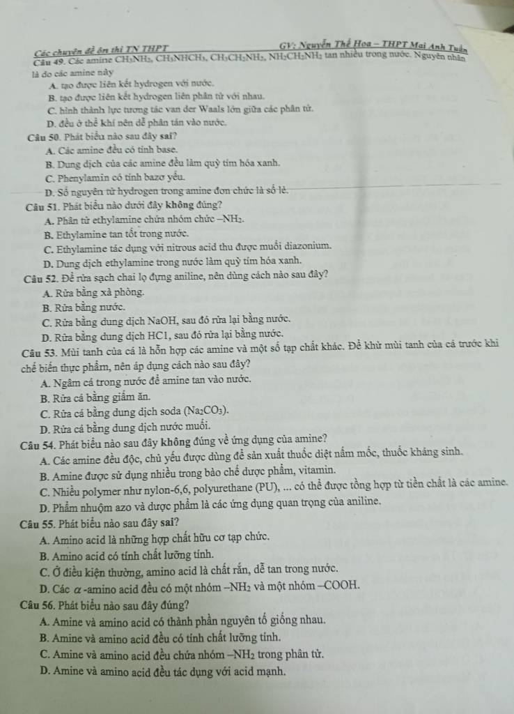 Các chuyện đề ôn thi TN THPT
GV: Nguyễn Thế Hoa - THPT Mai Anh Tuần
Cầu 49. Các amire CH₃NH₂, CH₃NHCH₃, CH₃CH₃NH₃, NH₃CH₃NH₃ tan nhiều trong nước. Nguyễn nhân
là đo các amine này
A. tạo được liên kết hydrogen với nước,
B. tạo được liên kết hydrogen liên phân tử với nhau.
C. hình thành lực tương tác van der Waals lớn giữa các phân tử.
D. đều ở thể khí nên dễ phân tán vào nước.
Câu 50. Phát biểu nào sau đây sai?
A. Các amine đều có tính base.
B. Dung dịch của các amine đều làm quỳ tím hóa xanh.
C. Phenylamin có tính bazơ yếu.
D. Số nguyên tử hydrogen trong amine đơn chức là số lẻ.
Câu 51. Phát biểu nào dưới đây không đúng?
A. Phân tử ethylamine chứa nhóm chức −NH₂.
B. Ethylamine tan tốt trong nước.
C. Ethylamine tác dụng với nitrous acid thu được muối diazonium.
D. Dung dịch ethylamine trong nước làm quỳ tím hóa xanh.
Câu 52. Đề rửa sạch chai lọ đựng aniline, nên dùng cách nào sau đây?
A. Rừa bằng xà phòng.
B. Rửa bằng nước.
C. Rửa bằng dung dịch NaOH, sau đó rửa lại bằng nước.
D. Rửa bằng dung dịch HC1, sau đó rửa lại bằng nước.
Câu 53. Mùi tanh của cá là hỗn hợp các amine và một số tạp chất khác. Để khử mùi tanh của cá trước khi
chế biến thực phẩm, nên áp dụng cách nào sau đây?
A. Ngâm cá trong nước đề amine tan vào nước.
B. Rửa cá bằng giấm ăn.
C. Rữa cá bằng dung dịch soda (Na_2CO_3).
D. Rửa cá bằng dung dịch nước muối.
Câu 54. Phát biểu nào sau đây không đúng về ứng dụng của amine?
A. Các amine đều độc, chủ yếu được dùng để sản xuất thuốc diệt nấm mốc, thuốc kháng sinh.
B. Amine được sử dụng nhiều trong bào chế được phẩm, vitamin.
C. Nhiều polymer như nylon-6,6, polyurethane (PU), ... có thể được tồng hợp từ tiền chất là các amine.
D. Phẩm nhuộm azo và dược phẩm là các ứng dụng quan trọng của aniline.
Câu 55. Phát biểu nào sau đây sai?
A. Amino acid là những hợp chất hữu cơ tạp chức.
B. Amino acid có tính chất lưỡng tính.
C. Ở điều kiện thường, amino acid là chất rắn, dễ tan trong nước.
D. Các α -amino acid đều có một nhóm - . -1 NH2 và một nhóm —COOH.
Câu 56. Phát biểu nào sau đây đúng?
A. Amine và amino acid có thành phần nguyên tổ giồng nhau.
B. Amine và amino acid đều có tính chất lưỡng tỉnh.
C. Amine và amino acid đều chứa nhóm −NH2 trong phân tử.
D. Amine và amino acid đều tác dụng với acid mạnh.