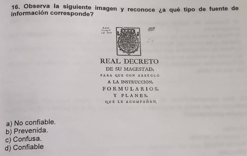 Observa la siguiente imagen y reconoce ¿a qué tipo de fuente de
información corresponde?
A. N
L， 10
REAL DECRETO
DE SU MAGESTAD，
P A R A QUE CON A R R E GL O
A LA INSTRUCCION,
F O R M U L A R I O S,
Y P L A N E S,
qu e l e a c o m p a ñ a n,
a) No confiable.
b) Prevenida.
c) Confusa.
d) Confiable