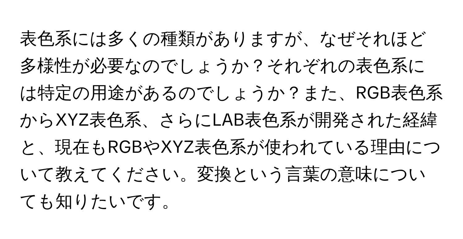 表色系には多くの種類がありますが、なぜそれほど多様性が必要なのでしょうか？それぞれの表色系には特定の用途があるのでしょうか？また、RGB表色系からXYZ表色系、さらにLAB表色系が開発された経緯と、現在もRGBやXYZ表色系が使われている理由について教えてください。変換という言葉の意味についても知りたいです。