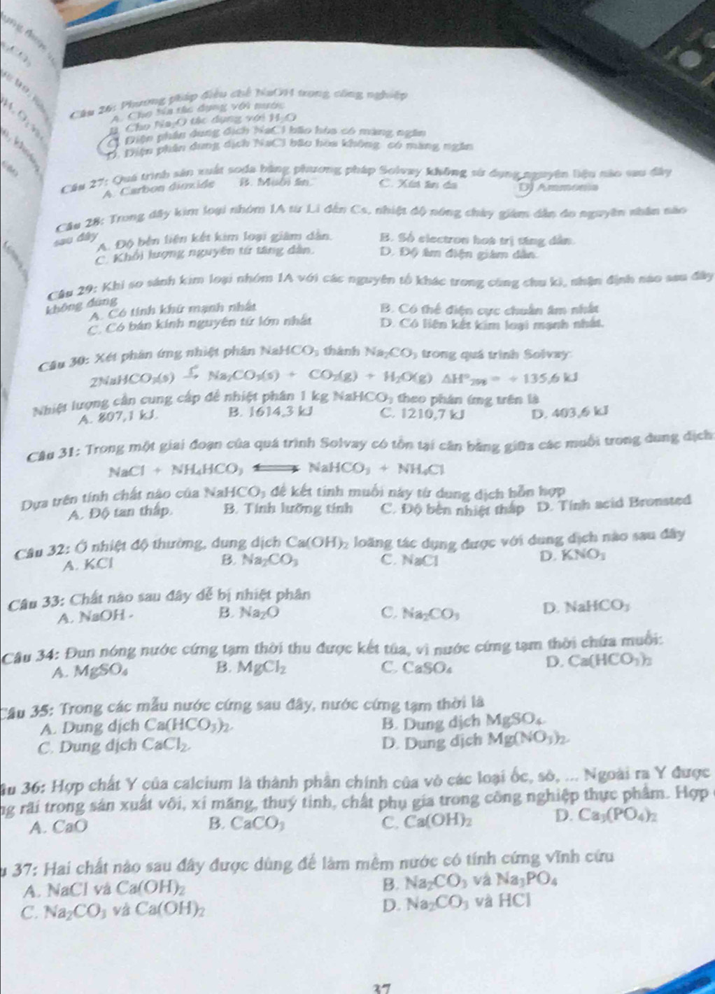 A 1
Câu 26: Phương pháp điều chế NaOH trong công nghiệp
A. Cho ba tác dụng với nước
. O  m B. Cho Na:O tác dụng với H_2O
C Điện phân dung dịch haC 1 bão hòa có màng ngân
D. Diện phân dung dịch NaCl bão hoa không có màng ngân
Cầu 27: Quá trình sản xuất soda bằng phương pháp Solvay không sử dụng nguyên liệu nào tau đây
A. Carbon dioxide B. Muôi ăn. C. Xút ân da DJ Ammonia
* Câu 28: Trong đây kim loại nhóm 1A từ Li đân Cs, nhiệt độ nóng chây giám dân đo nguyên nhân não
A. Độ bên liên kết kim loại giàm dân.
sau đây B. Số electron họt trị tăng dân.
C. Khổi lượng nguyên tứ tăng dân, D. Độ âm điện giám dân
Câu 29: Khi so sánh kim loại nhóm 1A với các nguyên tổ khác trong cũng chu ki, nhận định nào sau đây
không dùng
A. Có tính khứ mạnh nhất
B. Có thể điện cực chuẩn âm nhất
C. Có bán kính nguyên tử lớn nhất D. Có liên kết kim loại mạnh nhất.
Câu 30: Xét phân ứng nhiệt phân Nai HCO_1 thành Na_2CO_3 trong quá trình Solvay
2NaHCO_3(s Na_2CO_3(s)+CO_2(g)+H_2O(g)△ H°_298=+135.6kJ
Nhiệt lượng cần cung cấp để nhiệt phân 1 kg NaHCO: theo phân ứng trên là
A. 807,1 kJ B. 1614,3 kJ C. 1210,7 kJ D. 403,6 kJ
* Câu 31: Trong một giai đoạn của quá trình Solvay có tồn tại cân bằng giữa các muỗi trong dung địch
NaCl+NH_4HCO_3 Longleftrightarrow NaHCO_3+NH_4Cl
Dựa trên tính chất nào của NaHCO_3 đề kết tinh muối này từ dung dịch hỗn hợp
A. Độ tan thấp. B. Tính lưỡng tính C. Độ bèn nhiệt thắp D. Tính acid Bronsted
Câu 32:O nhiệt độ thường, dung dịch Ca(OH)_2 loăng tác dụng được với dung dịch nào sau đây
A. ∠ C B. Na_2CO_3 C. NaCl D. KNO_3
Câu 33: Chất nào sau đây đễ bị nhiệt phân
B.
A. NaOH - Na_2O C. Na_2CO_3
D. NaHCO_3
Câu 34: Đun nóng nước cứng tạm thời thu được kết tủa, ,vi nước cứng tạm thời chứa muồi:
A. MgSO_4 B. MgCl_2 C. CaSO_4
D. Ca(HCO_3)_2
Cầu 35: Trong các mẫu nước cứng sau đây, nước cứng tạm thời là
A. Dung dịch Ca(HCO_3)_2.
B. Dung dịch MgSO_4
C. Dung dịch CaCl_2. D. Dung dịch Mg(NO_3)_2.
Âu 36: Hợp chất Y của calcium là thành phần chính của vò các loại ốc, sò, ... Ngoài ra Y được
ng rãi trong sản xuất vôi, xỉ măng, thuý tinh, chất phụ gia trong công nghiệp thực phẩm. Hợp 
A. CaO B. CaCO_3 C. Ca(OH)_2
D. Ca_3(PO_4)_2
Su 37: Hai chất nào sau đây được dùng để làm mêm nước có tính cứng vĩnh cứu
B. Na_2CO_3
A. NaCl và Ca(OH)_2 và Na_3PO_4
D. Na_2CO_3
C. Na_2CO_3 và Ca(OH)_2 và HCI
27