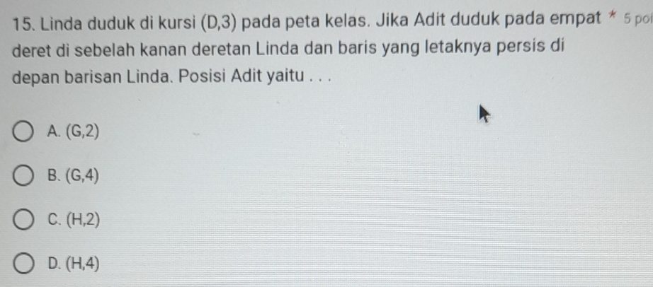 Linda duduk di kursi (D,3) pada peta kelas. Jika Adit duduk pada empat * 5 po
deret di sebelah kanan deretan Linda dan baris yang letaknya persis di
depan barisan Linda. Posisi Adit yaitu . . .
A. (G,2)
B. (G,4)
C. (H,2)
D. (H,4)