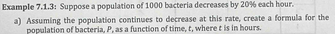 Example 7.1.3: Suppose a population of 1000 bacteria decreases by 20% each hour. 
a) Assuming the population continues to decrease at this rate, create a formula for the 
population of bacteria, P, as a function of time, t, where t is in hours.