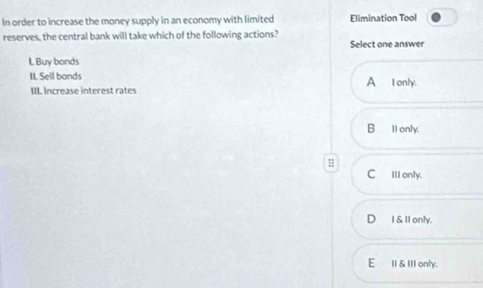 In order to increase the money supply in an economy with limited Elimination Tool
reserves, the central bank will take which of the following actions?
Select one answer
I Buy bonds
II. Sell bands A _I only.
IIL Increase interest rates
B_1l only.
:
CIll only.
D I &ll only.
E II & III only.