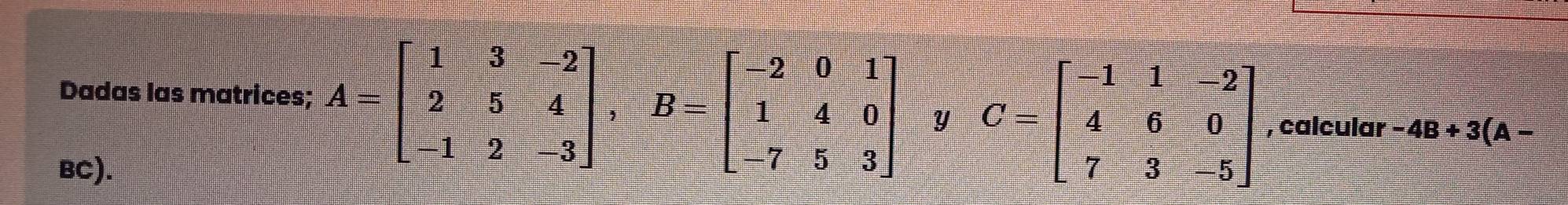 Dadas las matrices; A=beginbmatrix 1&3&-2 2&5&4 -1&2&-3endbmatrix , B=beginbmatrix -2&0&1 1&4&0 -7&5&3endbmatrix y C=beginbmatrix -1&1&-2 4&6&0 7&3&-5endbmatrix , calcular -4B+3(A-
BC).