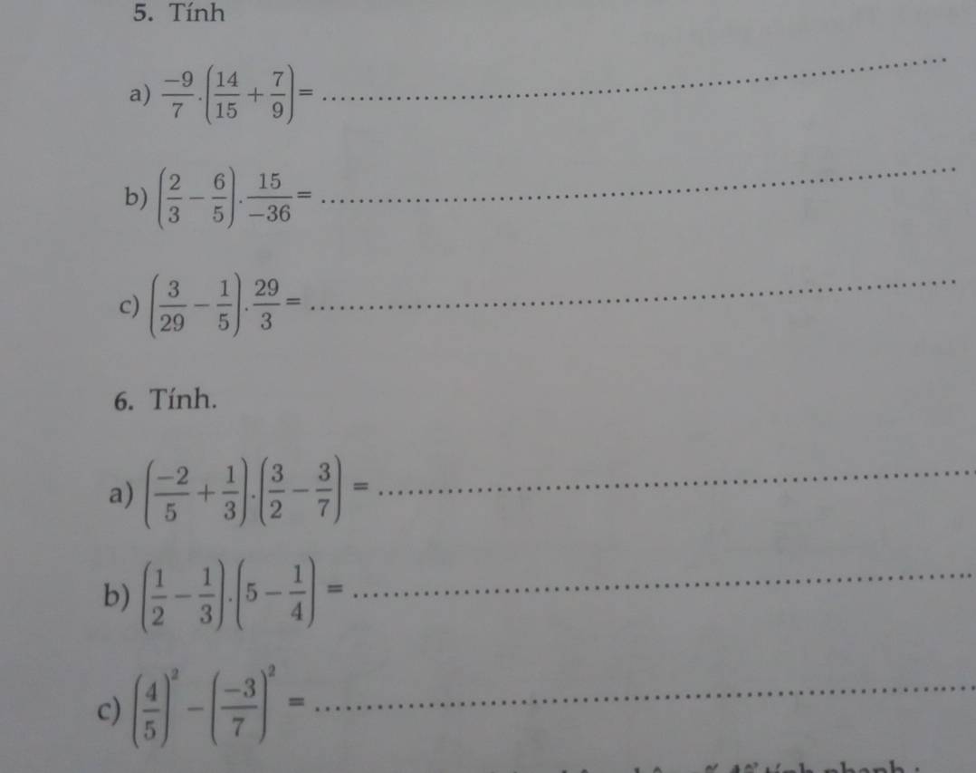Tính 
a)  (-9)/7 .( 14/15 + 7/9 )=
_ 
b) ( 2/3 - 6/5 ). 15/-36 =
_ 
c) ( 3/29 - 1/5 ). 29/3 =
_ 
6. Tính. 
a) ( (-2)/5 + 1/3 ).( 3/2 - 3/7 )= _ 
b) ( 1/2 - 1/3 ).(5- 1/4 )= _ 
c) ( 4/5 )^2-( (-3)/7 )^2= _