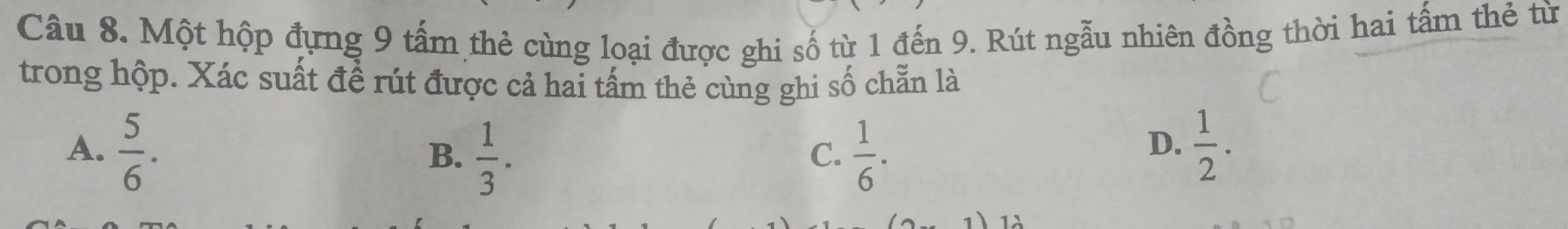 Một hộp đựng 9 tấm thẻ cùng loại được ghi số từ 1 đến 9. Rút ngẫu nhiên đồng thời hai tấm thẻ từ
trong hộp. Xác suất đề rút được cả hai tấm thẻ cùng ghi số chẵn là
A.  5/6 .  1/6 .  1/2 .
B.  1/3 . 
C.
D.