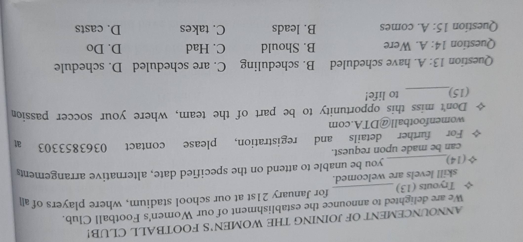 ANNOUNCEMENT OF JOINING THE WOMEN’S FOOTBALL CLUB!
We are delighted to announce the establishment of our Women's Football Club.
for January 21st at our school stadium, where players of all
Tryouts (13)_
skill levels are welcomed.
5(14)_
you be unable to attend on the specified date, alternative arrangements
can be made upon request.
For further details and registration, please contact 0363853303 at
womenfootball@DTA.com
Don't miss this opportunity to be part of the team, where your soccer passion
(15)_ to life!
Question 13:A . have scheduled B. scheduling C. are scheduled D. schedule
Question 14:A . Were B. Should
C. Had D. Do
Question 15:A . comes B. leads C. takes D. casts