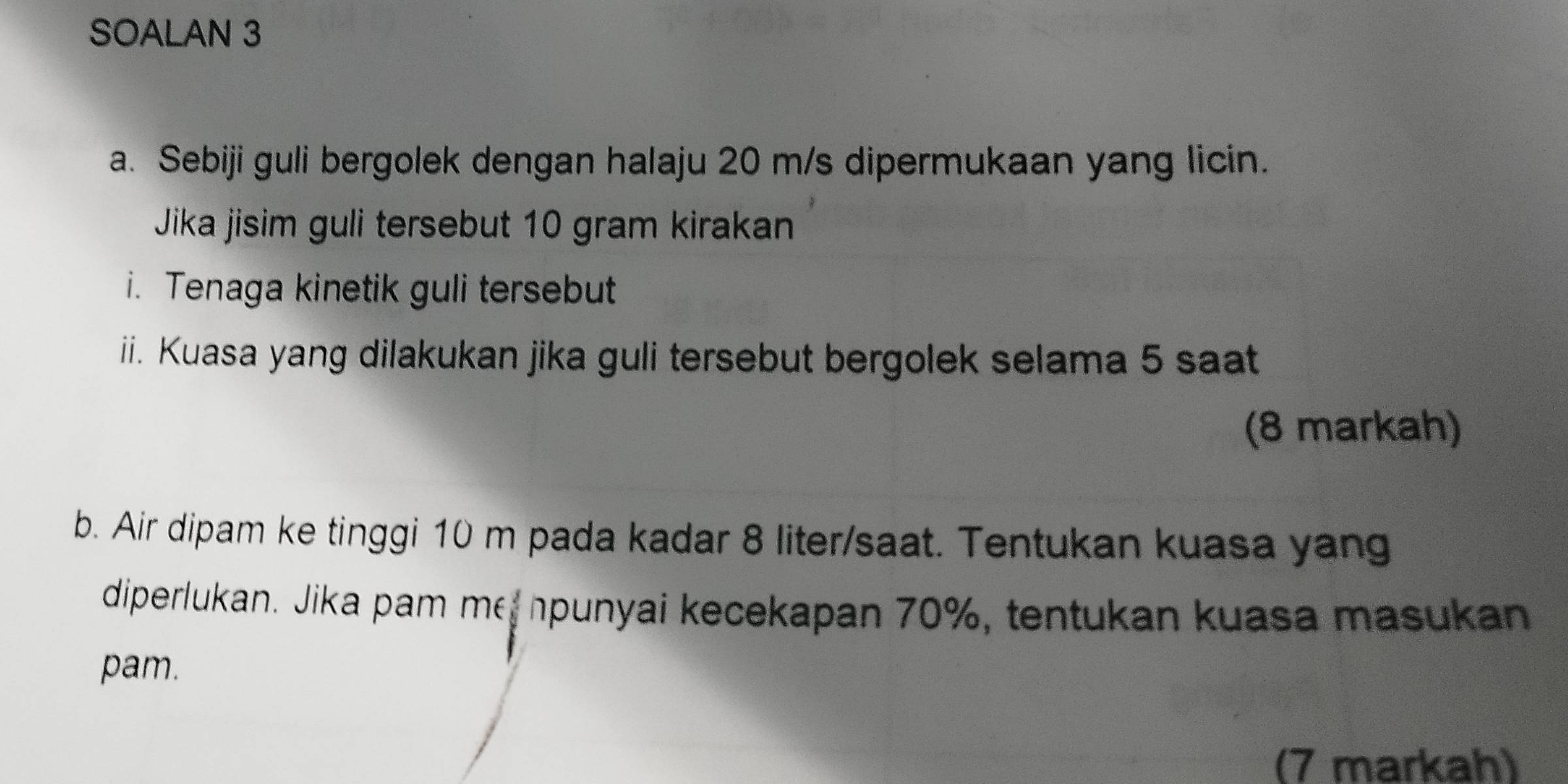 SOALAN 3 
a. Sebiji guli bergolek dengan halaju 20 m/s dipermukaan yang licin. 
Jika jisim guli tersebut 10 gram kirakan 
i. Tenaga kinetik guli tersebut 
ii. Kuasa yang dilakukan jika guli tersebut bergolek selama 5 saat 
(8 markah) 
b. Air dipam ke tinggi 10 m pada kadar 8 liter /saat. Tentukan kuasa yang 
diperlukan. Jika pam me npunyai kecekapan 70%, tentukan kuasa masukan 
pam. 
(7 markah)