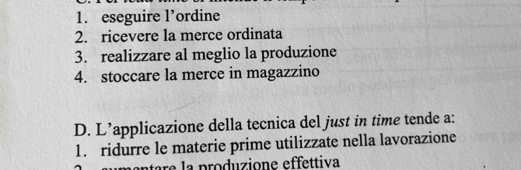 1. eseguire l’ordine
2. ricevere la merce ordinata
3. realizzare al meglio la produzione
4. stoccare la merce in magazzino
D. L’applicazione della tecnica del just in time tende a:
1. ridurre le materie prime utilizzate nella lavorazione
atare la produzione effettiva