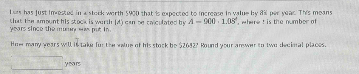 Luis has just invested in a stock worth $900 that is expected to increase in value by 8% per year. This means 
that the amount his stock is worth (A) can be calculated by A=900· 1.08^t , where t is the number of
years since the money was put in. 
How many years will it take for the value of his stock be $2682? Round your answer to two decimal places.
years