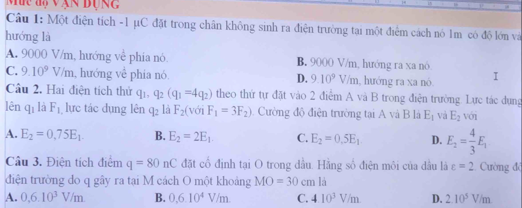 Muc độ vận dụng
Câu 1: Một điện tích -1 μC đặt trong chân không sinh ra điện trường tại một điểm cách nó 1m có độ lớn và
hướng là
A. 9000 V/m, hướng về phía nó. B. 9000 V/m, hướng ra xa nó
C. 9.10^9V/m , hướng về phía nó. D. 9.10^9V/m , hướng ra xa nó.
I
Câu 2. Hai điện tích thử q_1, q_2(q_1=4q_2) theo thứ tự đặt vào 2 điểm A và B trong điện trường. Lực tác dụng
lên q_1 là F_1 lực tác dụng lên q_2 là F_2 (1 y_1F_1=3F_2) Cường độ điện trường tại A và B là E_1 và E_2 với
A. E_2=0,75E_1. B. E_2=2E_1. C. E_2=0,5E_1. D. E_2= 4/3 E_1
Câu 3. Điện tích điểm q=80nC đặt cố định tại O trong dầu. Hằng số điện môi của dầu là varepsilon =2 Cường độ
điện trường do q gây ra tại M cách O một khoảng MO=30cm là
A. 0, 6.10^3V/m. B. 0,6.10^4V/m. C. 4.10^3V/m. D. 2.10^5V/m.