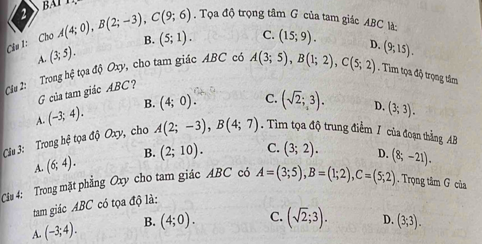 Cho A(4;0), B(2;-3), C(9;6). Tọa độ trọng tâm G của tam giác ABC là:
C.
B. (5;1). (15;9). D. (9;15).
A. (3;5). 
Cầu 2: Trong hệ tọa độ Oxy, cho tam giác ABC có
A(3;5), B(1;2), C(5;2). Tim tọa độ trọng tâm
G của tam giác ABC?
A. (-3;4). B. (4;0).
C. (sqrt(2);3). D. (3;3). 
Câu 3: Trong hệ tọa độ Oxy, cho A(2;-3), B(4;7). Tìm tọa độ trung điểm / của đoạn thẳng AB
C. (3;2).
D.
A. (6;4). B. (2;10). (8;-21). 
Câu 4: Trong mặt phẳng Oxy cho tam giác ABC có A=(3;5), B=(1;2), C=(5;2). Trọng tâm G của
tam giác ABC có tọa độ là:
A. (-3;4). B. (4;0).
C. (sqrt(2);3). (3;3). 
D.