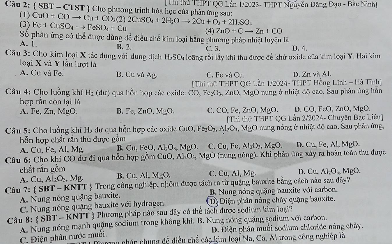 [Thi thử THPT QG Lần 1/2023- THPT Nguyễn Đăng Đạo - Bắc Ninh]
Câu 2:  SBT - CTST  Cho phương trình hóa học của phản ứng sau:
(1)
(3) CuO+COto Cu+CO_2(2)2CuSO_4+2H_2Oto 2Cu+O_2+2H_2SO_4 Fe+CuSO_4to FeSO_4+Cu
(4) ZnO+Cto Zn+CO
Số phản ứng có thể được dùng để điều chế kim loại bằng phương pháp nhiệt luyện là
A. 1. C. 3. D. 4.
B. 2.
Câu 3: Cho kim loại X tác dụng với dung dịch H_2SO_4 loãng rồi lấy khí thu được để khử oxide của kim loại Y. Hai kim
loại X và Y lần lượt là
A. Cu và Fe. B. Cu và Ag. C. Fe và Cu. D. Zn và Al.
[Thi thử THPT QG Lần 1/2024- THPT Hồng Lĩnh — Hà Tĩnh]
Câu 4: Cho luồng khí H_2 (dur) qua hỗn hợp các oxide: CO,Fe_2O_3, ZnO V ở nung ở nhiệt độ cao. Sau phản ứng hỗn
hợp rắn còn lại là
A. Fe, Zn, MgO. B. Fe, ZnO,MgO. C. CO, Fe, ZnO,MgO. D. CO,FeO,ZnO,MgO.
[Thi thử THPT QG Lần 2/2024- Chuyên Bạc Liêu]
Câu 5: Cho luồng khí H_2 dư qua hỗn hợp các oxide CuO,Fe_2O_3,Al_2O_3, , M g( O nung nóng ở nhiệt độ cao. Sau phản ứng,
hỗn hợp chất rắn thu được gồm
A. Cu, Fe, Al, Mg. ,MgO. C. Cu, Fe, Al_2O_3,MgO. D. Cu, Fe, Al, MgO.
B. Cu,FeO Al_2O_3,
Câu 6: Cho khí CO dư đi qua hỗn hợp gồm 6 C uO, Al_2O_3 MgO (nung nóng). Khi phản ứng xảy ra hoàn toàn thu được
chất rắn gồm Al_2O_3,MgO.
A. Cu, Al_2O_3,Mg.
B. Cu,Al,MgO. C. Cu, Al, Mg. D. Cu
Câu 7:  SBT - KNTT  Trong công nghiệp, nhôm được tách ra từ quặng bauxite bằng cách nào sau đây?
A. Nung nóng quặng bauxite. B. Nung nóng quặng bauxite với carbon.
C. Nung nóng quặng bauxite với hydrogen. D) Điện phân nóng chảy quặng bauxite.
Câu 8:  SBT-KNTT  Phương pháp nào sau dây có thể tách được sodium kim loại?
A. Nung nóng mạnh quặng sodium trong không khí. B. Nung nóng quặng sodium với carbon.
D. Điện phân muối sodium chloride nóng chảy.
C. Điện phân nước muối.
nượng pháp chung để điều chế các kim loại Na, Ca, Al trong công nghiệp là