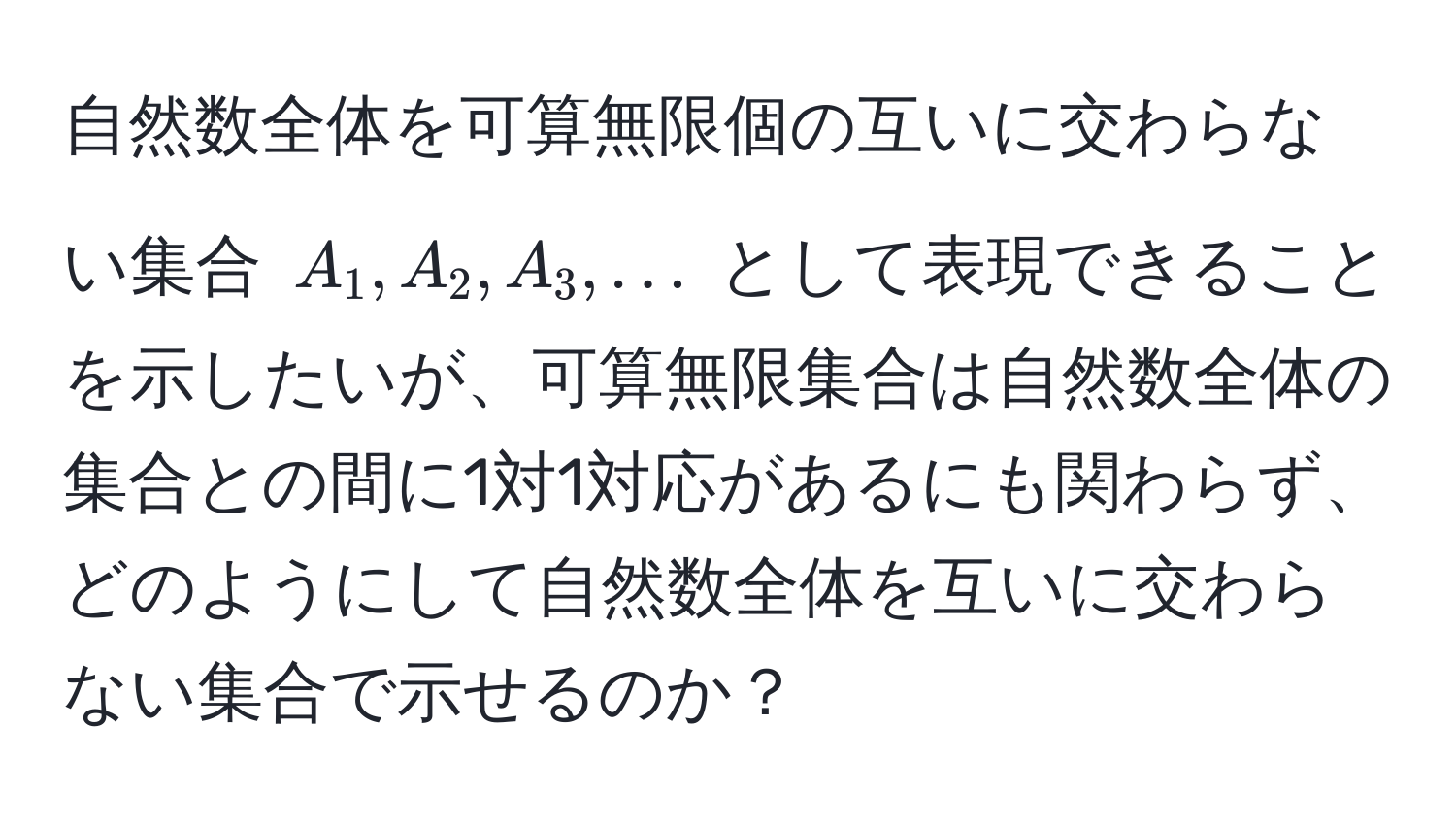 自然数全体を可算無限個の互いに交わらない集合 $A_1, A_2, A_3, ...$ として表現できることを示したいが、可算無限集合は自然数全体の集合との間に1対1対応があるにも関わらず、どのようにして自然数全体を互いに交わらない集合で示せるのか？