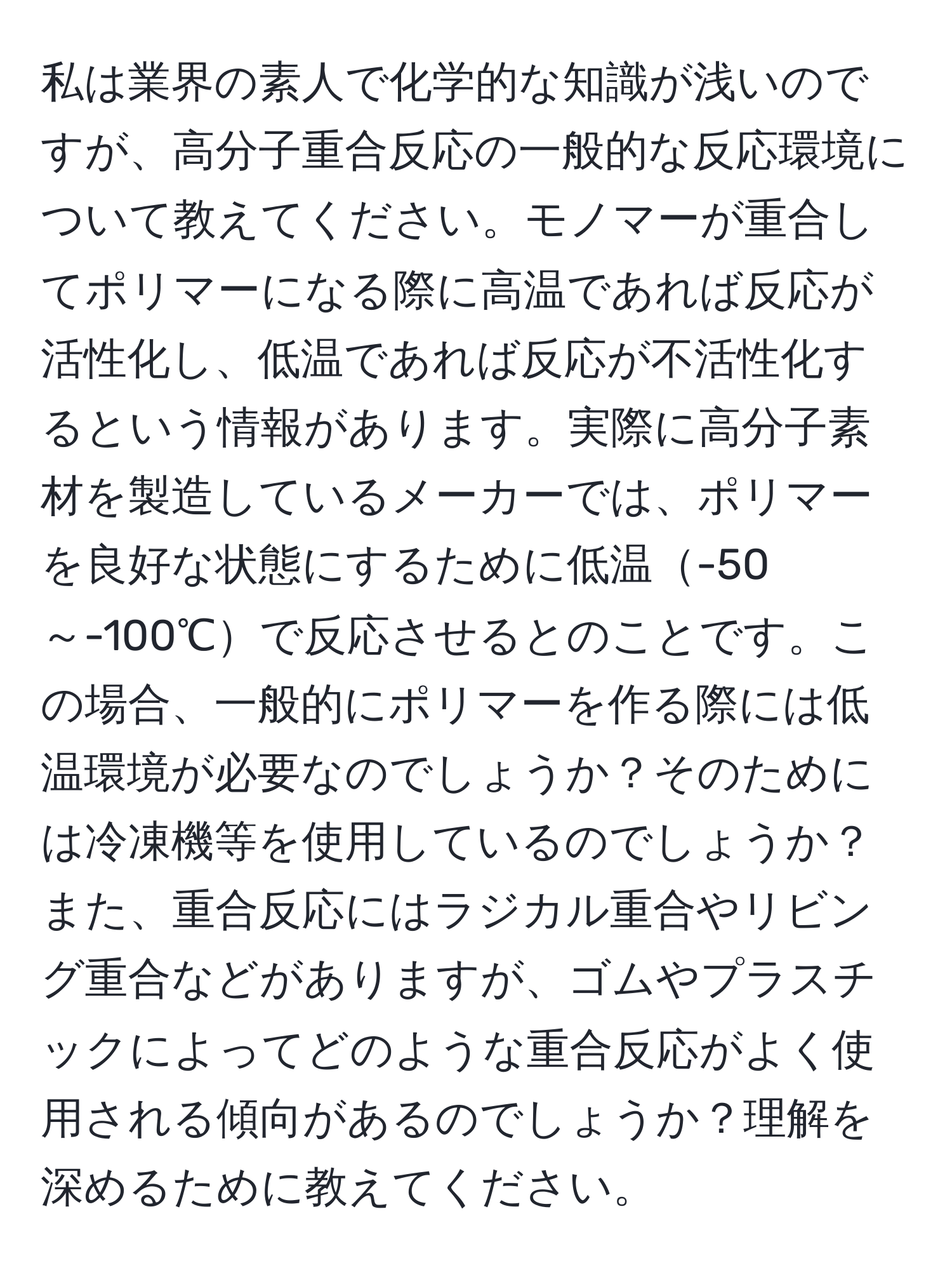 私は業界の素人で化学的な知識が浅いのですが、高分子重合反応の一般的な反応環境について教えてください。モノマーが重合してポリマーになる際に高温であれば反応が活性化し、低温であれば反応が不活性化するという情報があります。実際に高分子素材を製造しているメーカーでは、ポリマーを良好な状態にするために低温-50～-100℃で反応させるとのことです。この場合、一般的にポリマーを作る際には低温環境が必要なのでしょうか？そのためには冷凍機等を使用しているのでしょうか？また、重合反応にはラジカル重合やリビング重合などがありますが、ゴムやプラスチックによってどのような重合反応がよく使用される傾向があるのでしょうか？理解を深めるために教えてください。