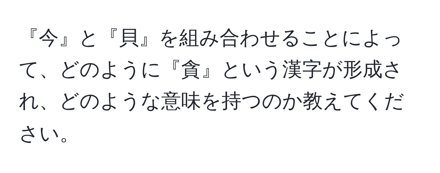 『今』と『貝』を組み合わせることによって、どのように『貪』という漢字が形成され、どのような意味を持つのか教えてください。